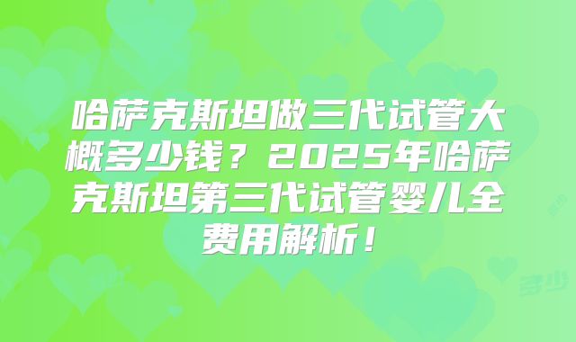 哈萨克斯坦做三代试管大概多少钱？2025年哈萨克斯坦第三代试管婴儿全费用解析！