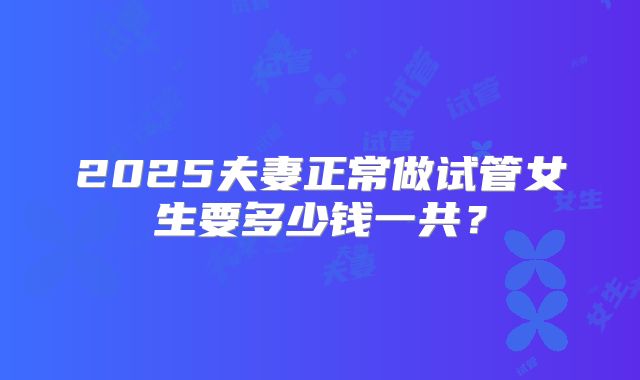 2025夫妻正常做试管女生要多少钱一共？