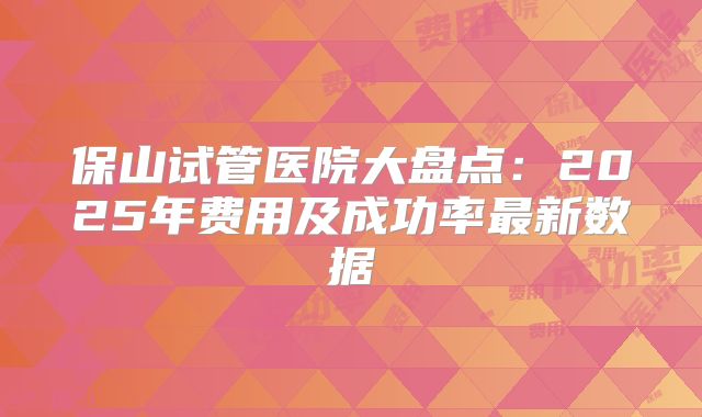 保山试管医院大盘点:2025年费用及成功率最新数据