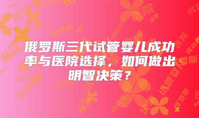 俄罗斯三代试管婴儿成功率与医院选择，如何做出明智决策？