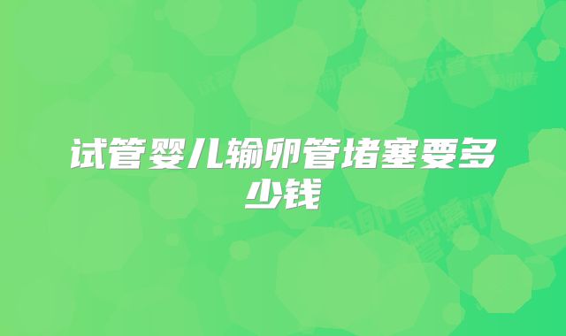 试管婴儿输卵管堵塞要多少钱
