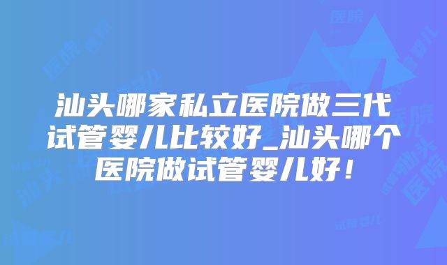 汕头哪家私立医院做三代试管婴儿比较好_汕头哪个医院做试管婴儿好！