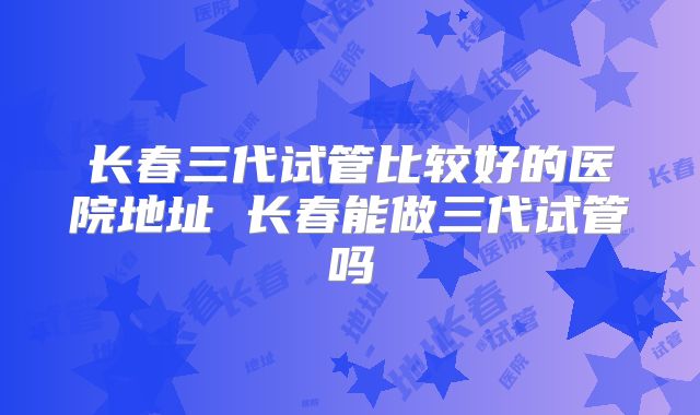 长春三代试管比较好的医院地址 长春能做三代试管吗