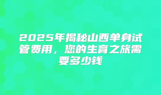 2025年揭秘山西单身试管费用，您的生育之旅需要多少钱