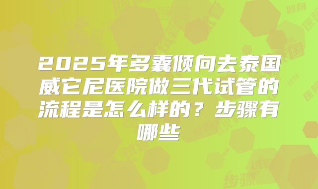 2025年多囊倾向去泰国威它尼医院做三代试管的流程是怎么样的?步骤有哪些