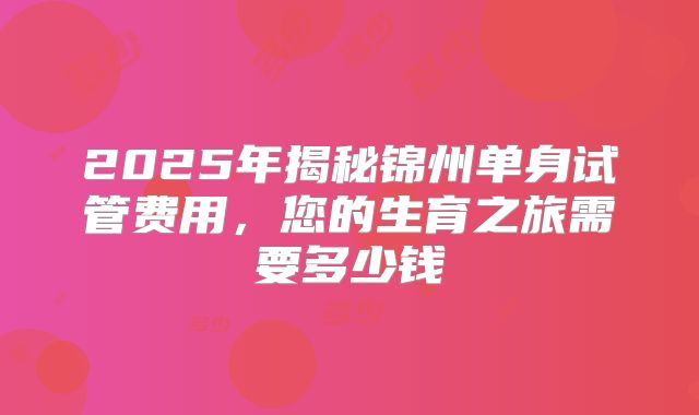 2025年揭秘锦州单身试管费用，您的生育之旅需要多少钱
