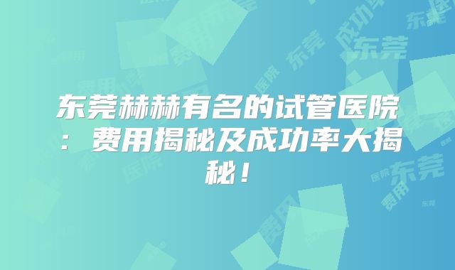 东莞赫赫有名的试管医院：费用揭秘及成功率大揭秘！