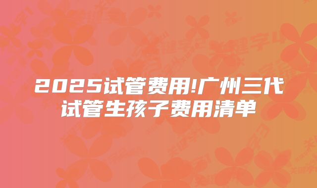 2025试管费用!广州三代试管生孩子费用清单