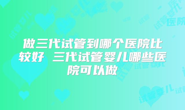做三代试管到哪个医院比较好 三代试管婴儿哪些医院可以做