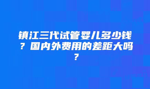 镇江三代试管婴儿多少钱?国内外费用的差距大吗?