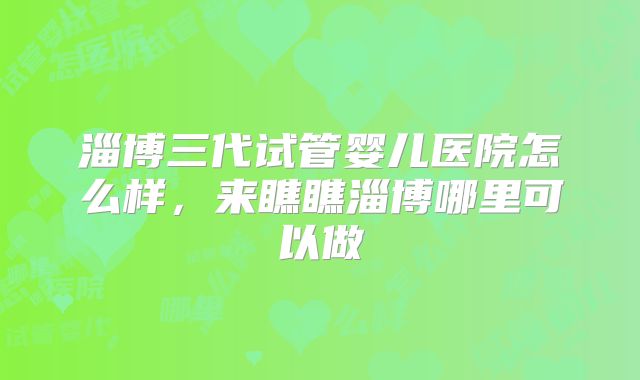 淄博三代试管婴儿医院怎么样,来瞧瞧淄博哪里可以做
