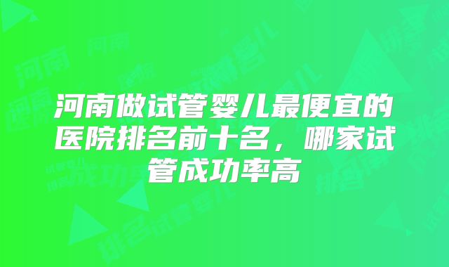 河南做试管婴儿最便宜的医院排名前十名，哪家试管成功率高