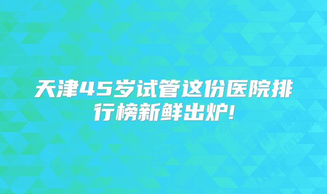 天津45岁试管这份医院排行榜新鲜出炉!