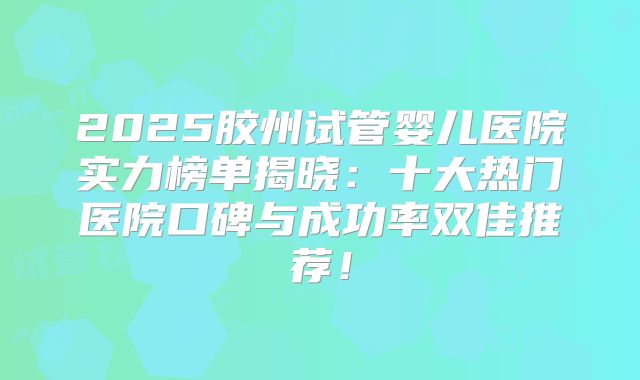 2025胶州试管婴儿医院实力榜单揭晓：十大热门医院口碑与成功率双佳推荐！