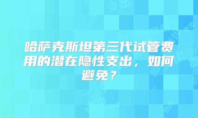 哈萨克斯坦第三代试管费用的潜在隐性支出，如何避免？