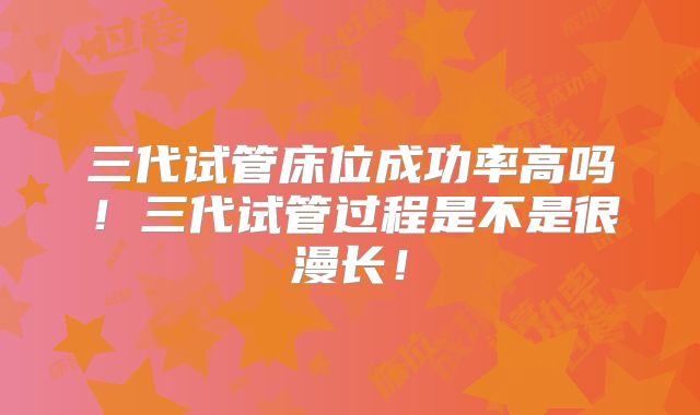 三代试管床位成功率高吗!三代试管过程是不是很漫长!