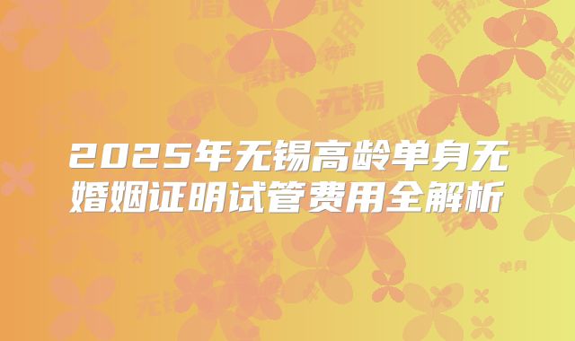 2025年无锡高龄单身无婚姻证明试管费用全解析