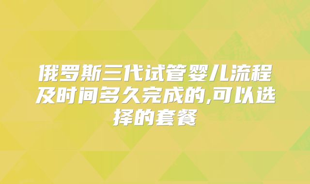俄罗斯三代试管婴儿流程及时间多久完成的,可以选择的套餐