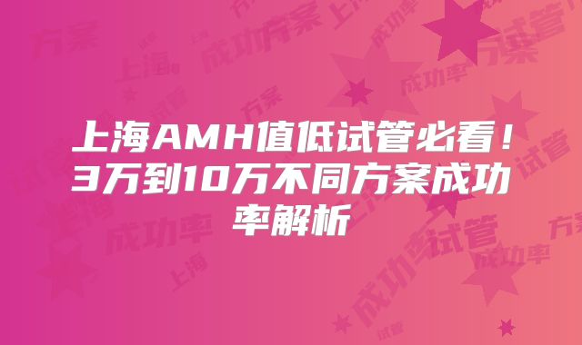 上海AMH值低试管必看！3万到10万不同方案成功率解析