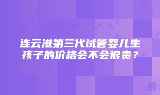 连云港第三代试管婴儿生孩子的价格会不会很贵？