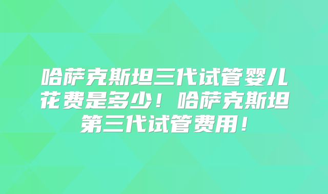 哈萨克斯坦三代试管婴儿花费是多少!哈萨克斯坦第三代试管费用!