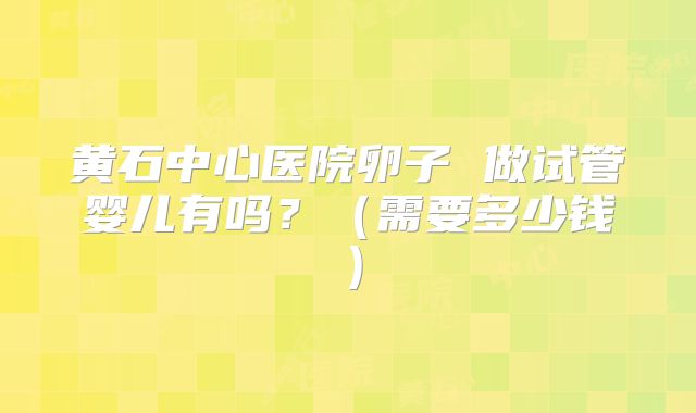 黄石中心医院卵子 做试管婴儿有吗?(需要多少钱)