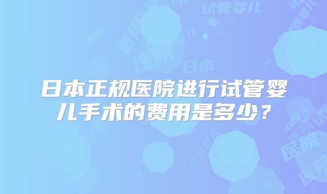 日本正规医院进行试管婴儿手术的费用是多少？