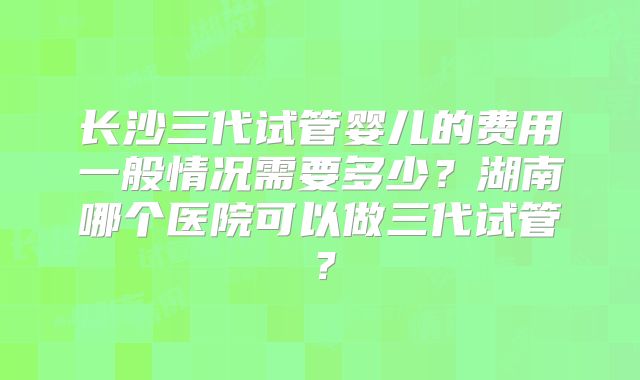 长沙三代试管婴儿的费用一般情况需要多少?湖南哪个医院可以做三代试管?