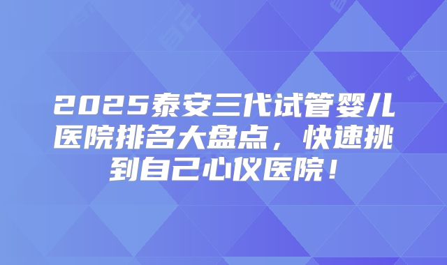 2025泰安三代试管婴儿医院排名大盘点，快速挑到自己心仪医院！