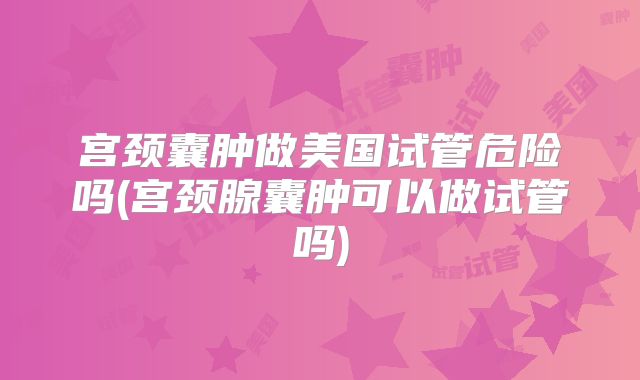 宫颈囊肿做美国试管危险吗(宫颈腺囊肿可以做试管吗)