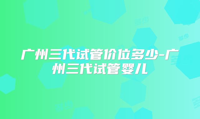 广州三代试管价位多少-广州三代试管婴儿