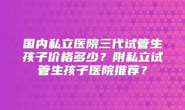 国内私立医院三代试管生孩子价格多少？附私立试管生孩子医院推荐？