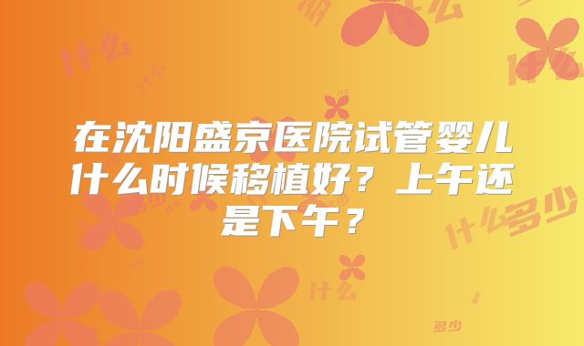 在沈阳盛京医院试管婴儿什么时候移植好？上午还是下午？
