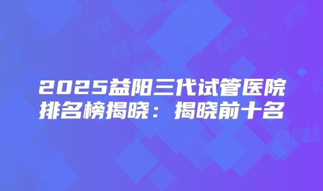 2025益阳三代试管医院排名榜揭晓：揭晓前十名