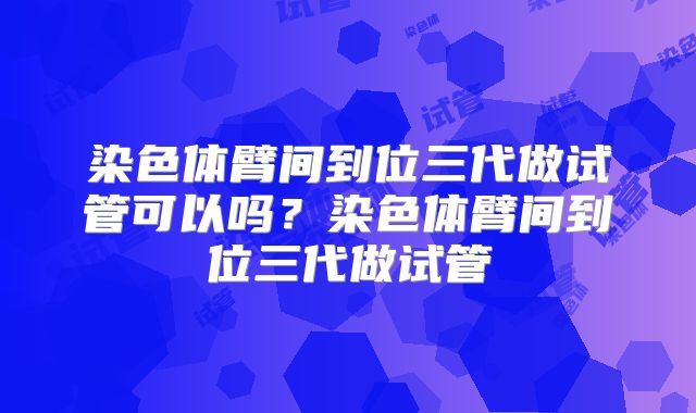 染色体臂间到位三代做试管可以吗？染色体臂间到位三代做试管