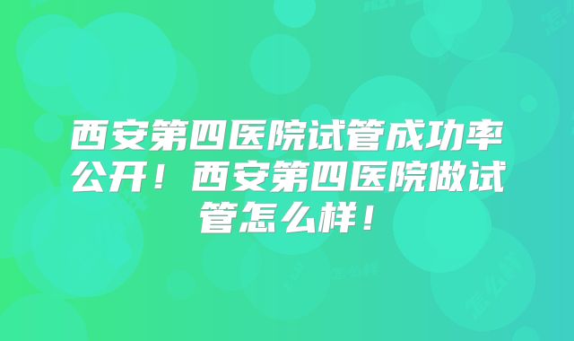 西安第四医院试管成功率公开！西安第四医院做试管怎么样！