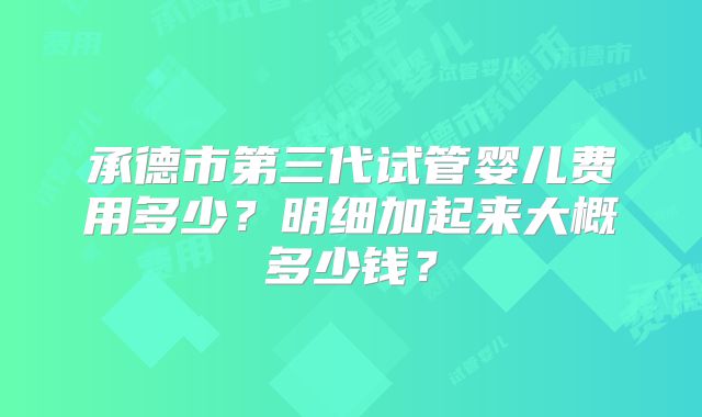 承德市第三代试管婴儿费用多少？明细加起来大概多少钱？