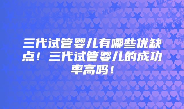 三代试管婴儿有哪些优缺点！三代试管婴儿的成功率高吗！