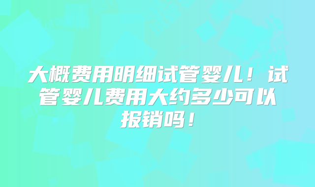 大概费用明细试管婴儿！试管婴儿费用大约多少可以报销吗！