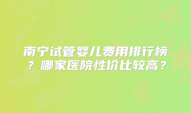 南宁试管婴儿费用排行榜？哪家医院性价比较高？