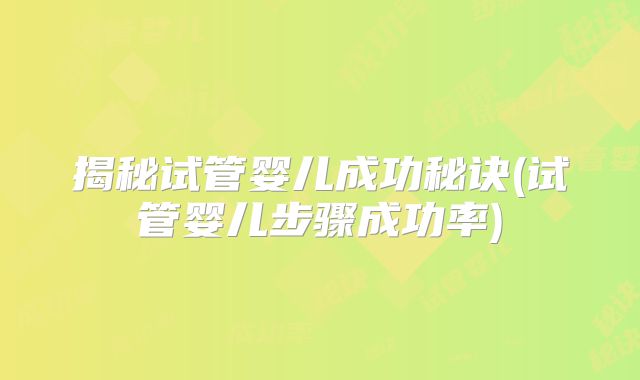 揭秘试管婴儿成功秘诀(试管婴儿步骤成功率)
