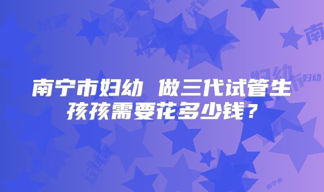 南宁市妇幼 做三代试管生孩孩需要花多少钱？