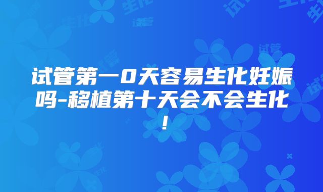 试管第一0天容易生化妊娠吗-移植第十天会不会生化！