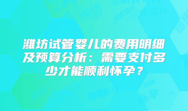潍坊试管婴儿的费用明细及预算分析：需要支付多少才能顺利怀孕？