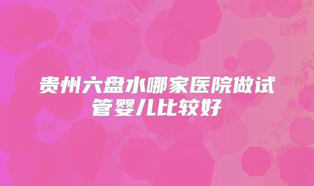 贵州六盘水哪家医院做试管婴儿比较好