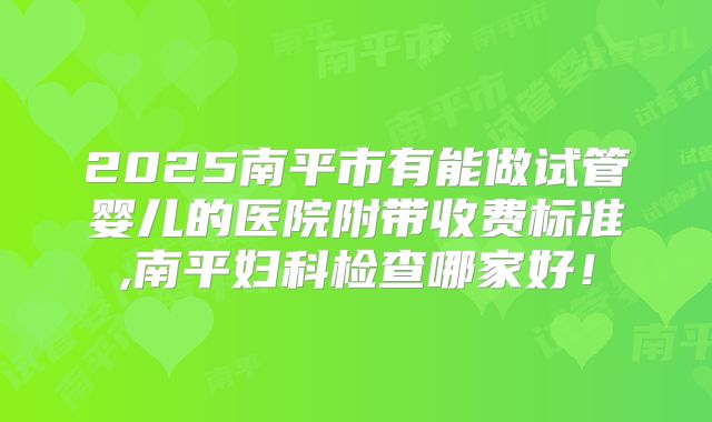 2025南平市有能做试管婴儿的医院附带收费标准,南平妇科检查哪家好！