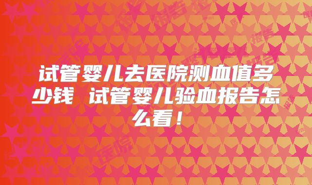 试管婴儿去医院测血值多少钱 试管婴儿验血报告怎么看!