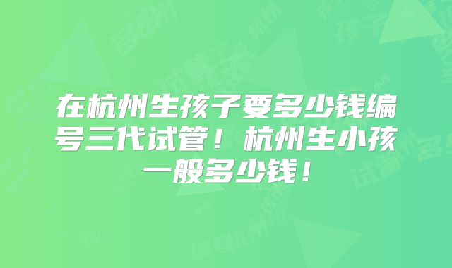 在杭州生孩子要多少钱编号三代试管！杭州生小孩一般多少钱！