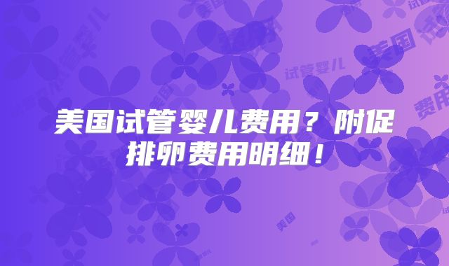 美国试管婴儿费用?附促排卵费用明细!