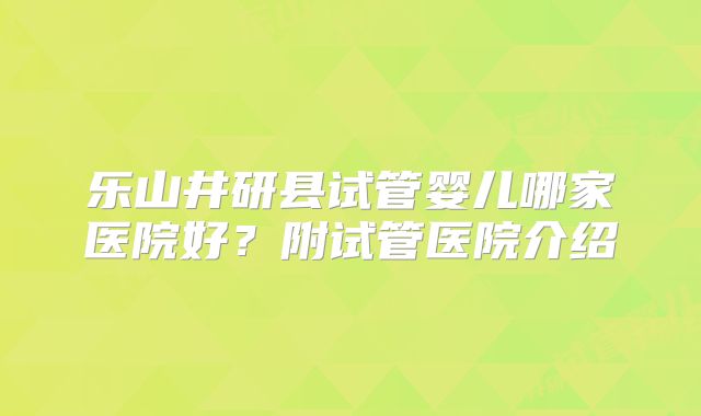 乐山井研县试管婴儿哪家医院好？附试管医院介绍